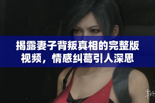揭露妻子背叛真相的完整版视频，情感纠葛引人深思