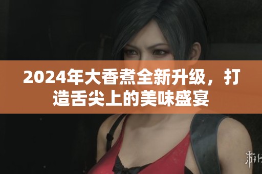 2024年大香煮全新升级，打造舌尖上的美味盛宴