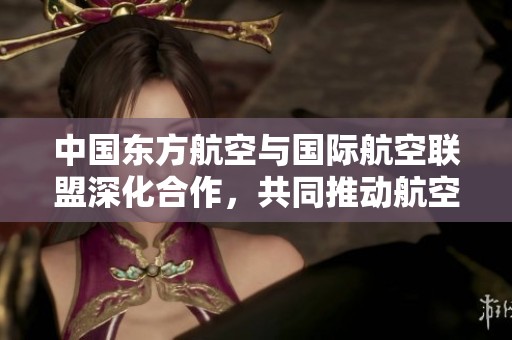 中国东方航空与国际航空联盟深化合作，共同推动航空业发展