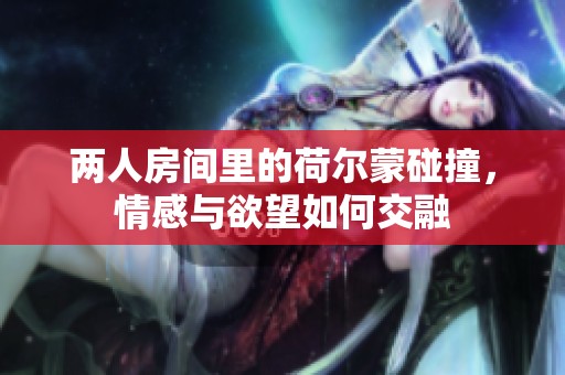 两人房间里的荷尔蒙碰撞，情感与欲望如何交融