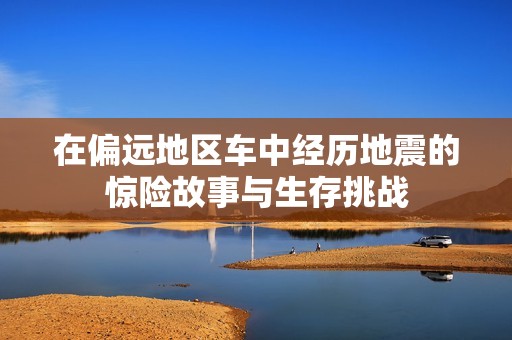 在偏远地区车中经历地震的惊险故事与生存挑战