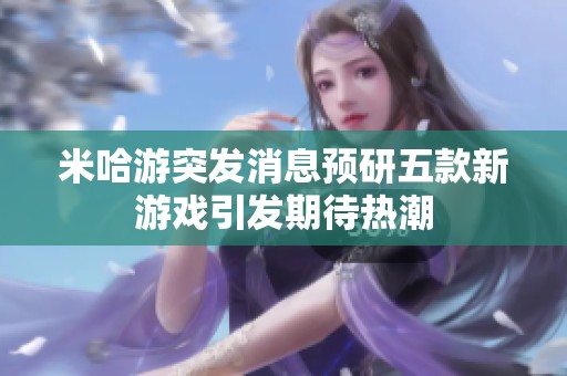 米哈游突发消息预研五款新游戏引发期待热潮
