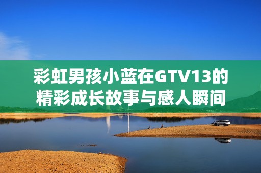 彩虹男孩小蓝在GTV13的精彩成长故事与感人瞬间