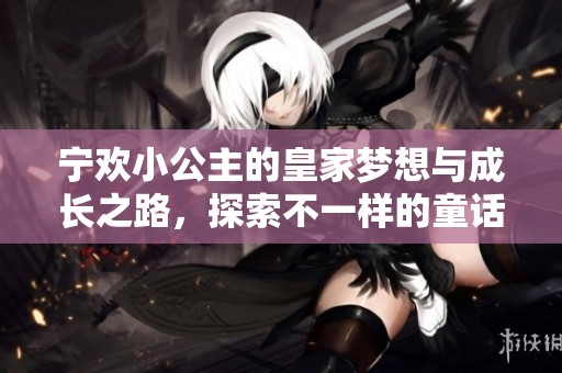宁欢小公主的皇家梦想与成长之路，探索不一样的童话人生