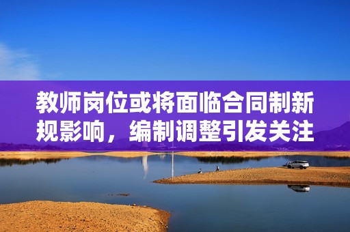 教师岗位或将面临合同制新规影响，编制调整引发关注