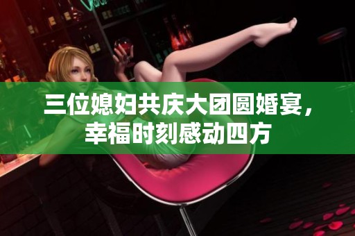 三位媳妇共庆大团圆婚宴，幸福时刻感动四方