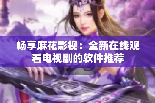 畅享麻花影视：全新在线观看电视剧的软件推荐