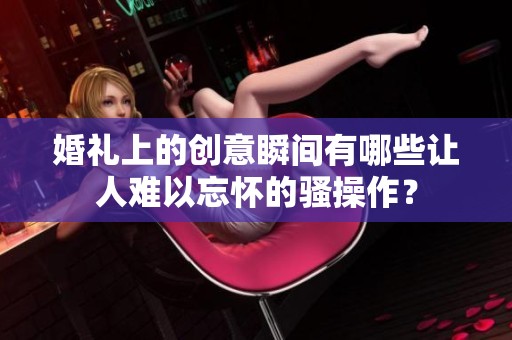 婚礼上的创意瞬间有哪些让人难以忘怀的骚操作？