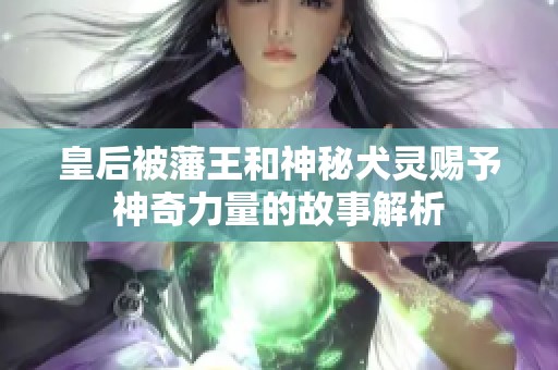 皇后被藩王和神秘犬灵赐予神奇力量的故事解析