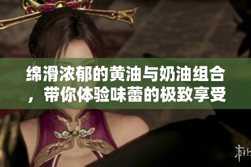 绵滑浓郁的黄油与奶油组合，带你体验味蕾的极致享受