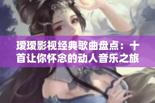瑷瑷影视经典歌曲盘点：十首让你怀念的动人音乐之旅