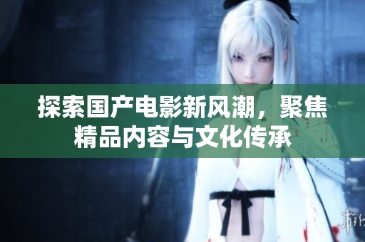 探索国产电影新风潮，聚焦精品内容与文化传承