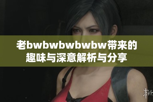老bwbwbwbwbw带来的趣味与深意解析与分享