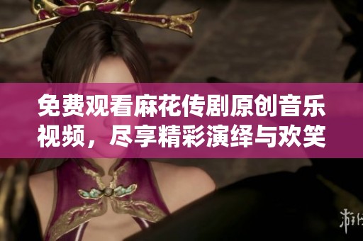 免费观看麻花传剧原创音乐视频，尽享精彩演绎与欢笑时刻
