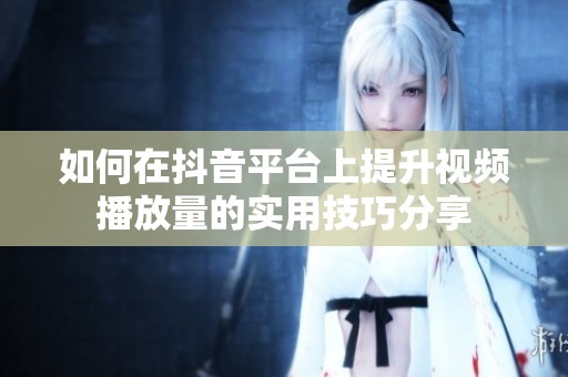 如何在抖音平台上提升视频播放量的实用技巧分享