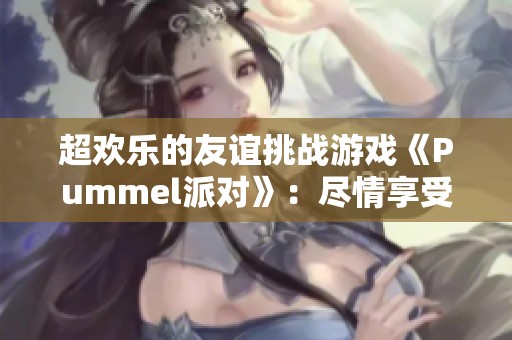 超欢乐的友谊挑战游戏《Pummel派对》：尽情享受乐趣与竞争