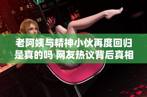 老阿姨与精神小伙再度回归是真的吗 网友热议背后真相