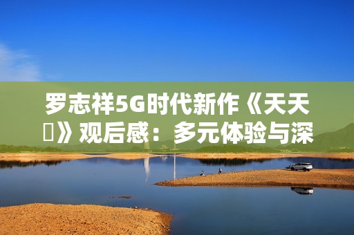 罗志祥5G时代新作《天天奭》观后感：多元体验与深刻反思