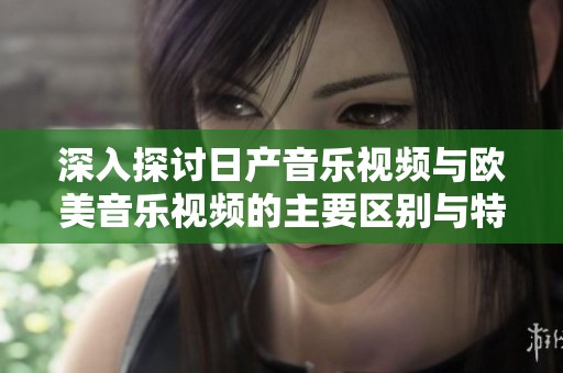 深入探讨日产音乐视频与欧美音乐视频的主要区别与特点