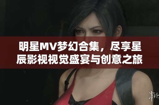 明星MV梦幻合集，尽享星辰影视视觉盛宴与创意之旅