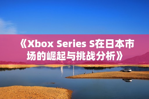 《Xbox Series S在日本市场的崛起与挑战分析》