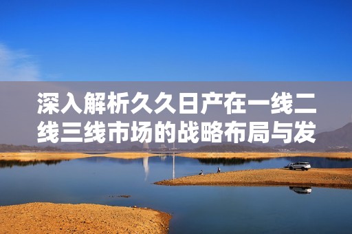 深入解析久久日产在一线二线三线市场的战略布局与发展现状