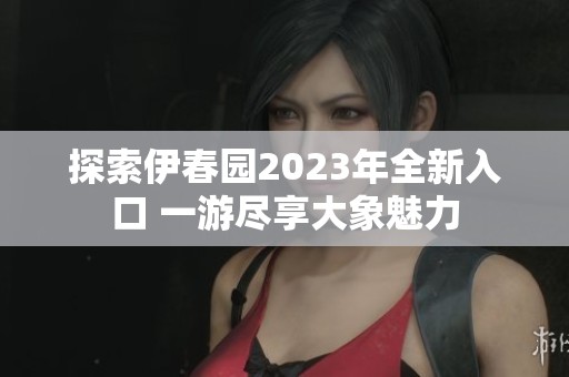 探索伊春园2023年全新入口 一游尽享大象魅力