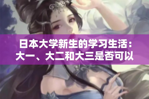 日本大学新生的学习生活：大一、大二和大三是否可以一同上课
