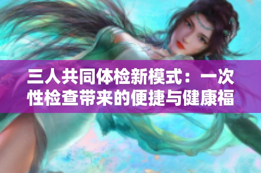 三人共同体检新模式：一次性检查带来的便捷与健康福利