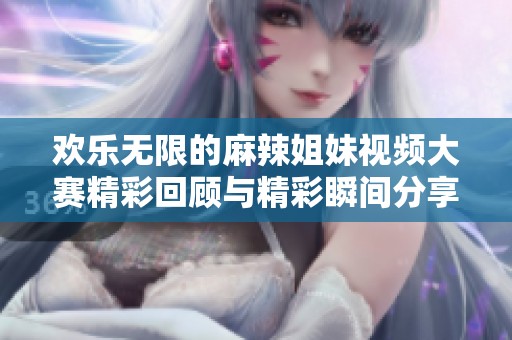 欢乐无限的麻辣姐妹视频大赛精彩回顾与精彩瞬间分享