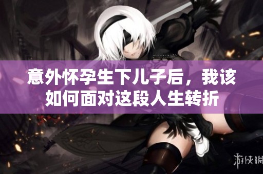 意外怀孕生下儿子后，我该如何面对这段人生转折