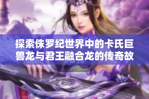 探索侏罗纪世界中的卡氏巨兽龙与君王融合龙的传奇故事