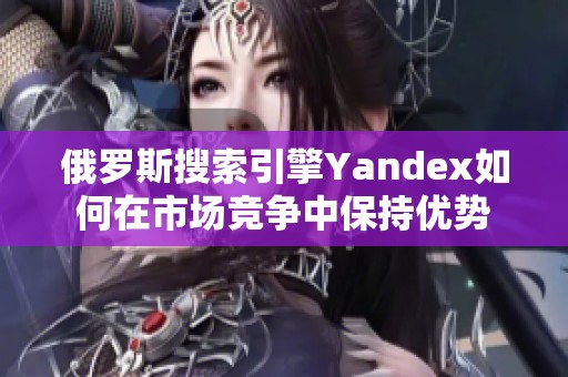俄罗斯搜索引擎Yandex如何在市场竞争中保持优势