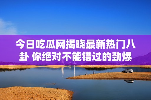 今日吃瓜网揭晓最新热门八卦 你绝对不能错过的劲爆消息