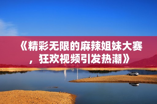 《精彩无限的麻辣姐妹大赛，狂欢视频引发热潮》