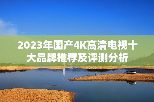 2023年国产4K高清电视十大品牌推荐及评测分析