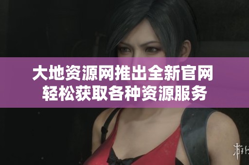 大地资源网推出全新官网 轻松获取各种资源服务