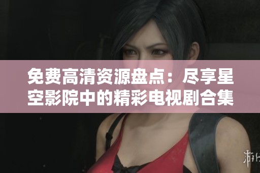 免费高清资源盘点：尽享星空影院中的精彩电视剧合集