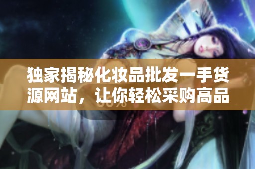 独家揭秘化妆品批发一手货源网站，让你轻松采购高品质产品