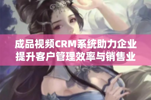 成品视频CRM系统助力企业提升客户管理效率与销售业绩
