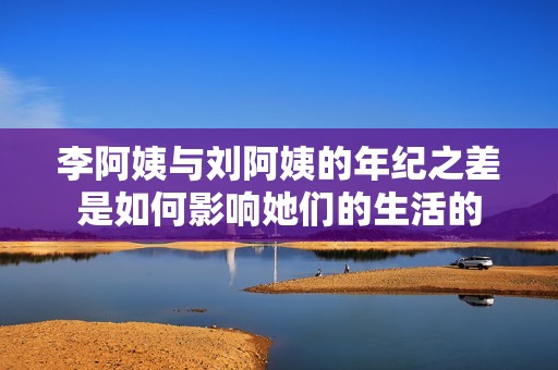 李阿姨与刘阿姨的年纪之差是如何影响她们的生活的