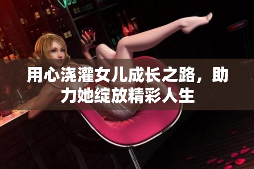 用心浇灌女儿成长之路，助力她绽放精彩人生