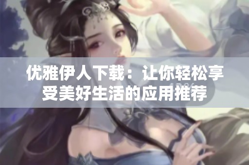 优雅伊人下载：让你轻松享受美好生活的应用推荐