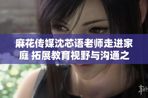 麻花传媒沈芯语老师走进家庭 拓展教育视野与沟通之桥