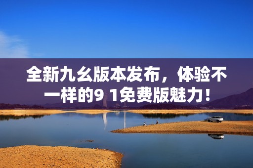 全新九幺版本发布，体验不一样的9 1免费版魅力！