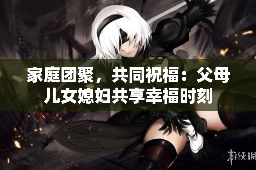 家庭团聚，共同祝福：父母儿女媳妇共享幸福时刻
