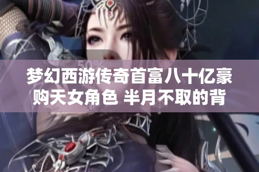 梦幻西游传奇首富八十亿豪购天女角色 半月不取的背后故事