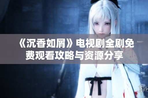 《沉香如屑》电视剧全剧免费观看攻略与资源分享