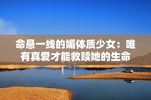 命悬一线的媚体质少女：唯有真爱才能救赎她的生命