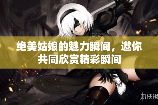 绝美姑娘的魅力瞬间，邀你共同欣赏精彩瞬间